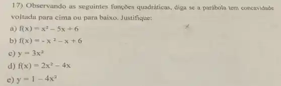 17) Observando as seguintes funções quadráticas, diga se a parábola tem concavidade
voltada para cima ou para baixo. Justifique:
a) f(x)=x^2-5x+6
b) f(x)=-x^2-x+6
c) y=3x^2
d) f(x)=2x^2-4x
e) y=1-4x^2