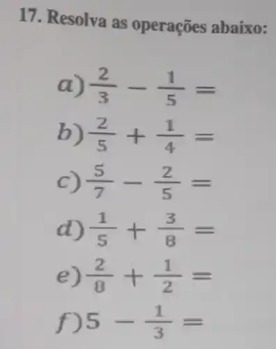 17. Resolva as operações abaixo:
a) (2)/(3)-(1)/(5)=
b) (2)/(5)+(1)/(4)=
C) (5)/(7)-(2)/(5)=
d) (1)/(5)+(3)/(8)=
e) (2)/(8)+(1)/(2)=
f) 5-(1)/(3)=