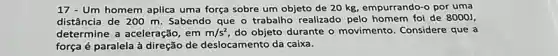 17 - Um homem aplica uma força sobre um objeto de 20 kg empurrando-o por uma
distância de 200 m Sabendo que o trabalho realizado pelo homem foi de 80001,
determine a aceleração, em m/s^2 do objeto durante o movimento. Considere que a
força é paralela à direção de deslocamento da caixa.