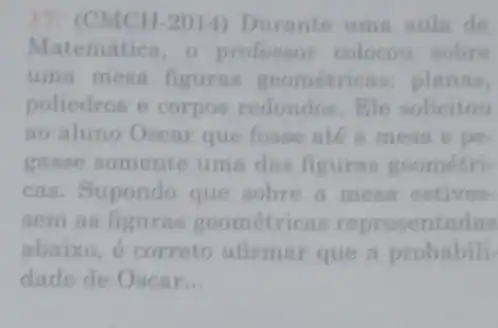 17.(CMCH-2014)Durante uma aulm de
Matemática, o professor colocou sobre
uma mesa figuras geometric as: planas,
poliedros e corpos redondos.Ele solicitou
ao aluno Oscar que fosse até a mesa e pe.
gasse somente uma das figuras geométri-
cas. Supondo que sobre a mesa estives-
sem as figuras geométricas representadas
abaixo, é correto afirmar que a probabili-