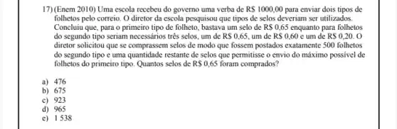 17)(Enem 2010) Uma escola recebeu do governo uma verba de R 1000,00 para enviar dois tipos de
folhetos pelo correio. O diretor da escola pesquisou que tipos de selos deveriam ser utilizados.
Concluiu que, para o primeiro tipo de folheto bastava um selo de RS0,65 enquanto para folhetos
do segundo tipo seriam necessários três selos, um de RS0,65, , um de R 0,60 e um de R 0,20.O
diretor solicitou que se comprassem selos de modo que fossem postados exatamente 500 folhetos
do segundo tipo e uma quantidade restante de selos que permitisse o envio do máximo possivel de
folhetos do primeiro tipo Quantos selos de RS0,65 foram comprados?
a) 476
b) 675
c) 923
d) 965
e) 1538