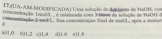 17.(UA-AM -MODIFICADA) Uma solução de 2,0 litros de NaOH, con
concentração 1mol/L , é misturada com 3 litros de solução de NaOH d
é
concentração 2mol/L Sua concentraçao final de mol/L , após a mistur
a) 1,0
b) 1,2
c) 1,4
d)1.6
e) 1.8