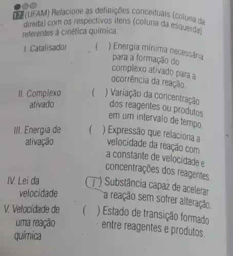 17.(UFAM) Relacione as definições conceituais (coluna da
referentes à cinética química:
1. Catalisador
II. Complexo
ativado
III. Energia de
ativação
IV. Lei da
velocidade
V. Velocidade de
uma reação
com os respectivos da esquerda)
()
 Energia mínima necessária
para a formação do
complexo ativado para a
ocorrência da reação.
()
 Variação da concentração
dos reagentes ou produtos
em um intervalo de tempo.
() Expressão que relaciona a
velocidade da reação com
a constante de velocidade e
concentrações dos reagentes.
7) Substância capaz de acelerar
a reação sem sofrer alteração.
() Estado de transição formado
entre reagentes e produtos.