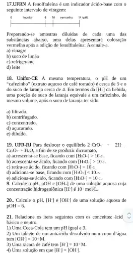 17.UFRN A fenolftaleína é um indicador ácido-base com o
seguinte intervalo de viragem:
Preparando-se amostras diluidas de cada uma das
substâncias abaixo , uma delas apresentará . coloração
vermelha após a adição de fenolftaleína . Assinale-a.
a) vinagre
b) suco de limão
c) refrigerante
d) leite
18. Unifor-CE hat (A) mesma temperatura,o pH de um
"cafezinho" (extrato aquoso de café torrado) é cerca de seo
do suco de laranja cerca de 4. Em termos da [H+] da bebida.
uma porção de suco de laranja equivale a um cafezinho, de
mesmo volume, após o suco de laranja ter sido
a) filtrado.
b) centrifugado.
c) concentrado.
d) açucarado.
e) diluído.
19. UFR-RJ Para deslocar o equilibrio 2CrO_(4)+2Harrow 
Cr_(2)O_(7)+H_(2)O , a fim de se produzir dicromato,
a) acrescenta-se base , ficando com [H_(3)O+]gt 10-7
b) acrescenta-se ácido, ficando com [H_(3)O+]gt 10-7
c) retira-se ácido , ficando com [H_(3)O+]lt 10-7
d) adiciona-se base , ficando com [H_(3)O+]lt 10-7
e) adiciona-se ácido , ficando com [H_(3)O+]=10-7
9. Calcule o pH,pOH e [OH-] de uma solução aquosa cuja
concentração hidrogeniônica [H^+] é 10^-2mol/L
20.. Calcule o pH,[H^+] e [OH^-] de uma solução aquosa de
pOH=6
21. Relacione os itens seguintes com os conceitos: ácid
básico e neutro.
1) Uma Coca-Cola tem um pH igual a 3.
2) Um tablete de um antiácido dissolvido num copo d'água
tem [OH^-]=10^-5M
3) Uma xícara de café tem [H^+]=10^-5M
4) Uma solução em que [H^+]=[OH^-]