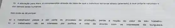18- A alienação para Marx, é compreendida através da ideia de que o individuo torna-se e alheio (alienado) à sua própria natureza e
dos demais seres humanos.
Isso pode se dá porque:
a) o trabalhador passa a ser parte do processo de produção perde a noção do valor de seu trabalho.
b)- trabalhador não se interessa por politica e vota de acordo com os interesses da burguesia.