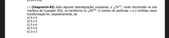 18 (Cesgranrio-R3) Após algumas desintegrações sucessivas, 0_(90)Th^232 muito encontrado na orla
maritima de Guarapari (ES) se transforma no (}_{82)Pb^208 O número de particulas alpha ebeta  emitidas nessa
transformação foi , respectivamente, de:
a) 6 e 4
b) 6 e 5
c) 5e6
d) 4e6
e) 3e3