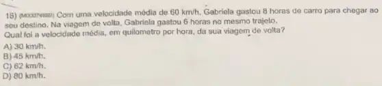 18) (M00074689) Com uma velocidade média de 60km/h Gabriela gastou 8 horas de carro para chegar ao
seu destino. Na viagem de volta, Gabriela gastou 6 horas no mesmo trajeto.
Qual foi a velocidade média, em quilometro por hora, da sua viagem de volta?
A) 30km/h
B) 45km/h.
C) 62km/h
D) 80km/h