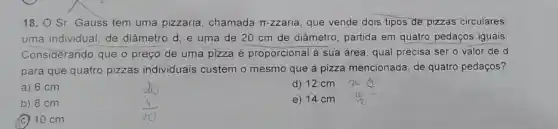 18. O Sr. Gauss tem uma pizzaria chamada Tr-zzaria, que vende dois tipos de pizzas circulares:
uma individual, de diâmetro d; e uma de 20 cm de diâmetro, partida em quatro pedaços iguais
Considerando que o preço de uma pizza é proporcional à sua área qual precisa ser o valor de d
para que quatro pizzas individuais custem o mesmo que a pizza mencionada, de quatro pedaços?
a) 6 cm
d) 12 cm
b) 8 cm
e) 14 cm is
(C) 10 cm