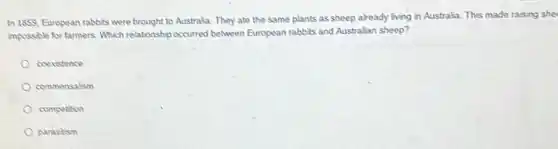 In 1859, European rabbits were brought to Australia. They ate the same plants as sheep already living in Australia. This made raising she
impossible for farmers. Which relationship occurred between European rabbits and Australian sheep?
coexistence
commensalism
competion
parasitism