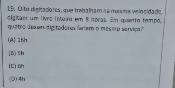 19. Oito digitadores , que trabalham na mesma velocidade,
digitam um livro inteiro em 8 horas. Em quanto tempo,
quatro desses digitadores fariam o mesmo serviço?
(A) 16h
(B) 5h
(C) 6h
(D) 4h