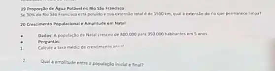 19 Proporção de Água Potável ne Rio Sǎo Francisco:
se 30%  do Rio Sao Francisco está poluido e sua extensao total é de 1500 km, qual a extensão do rio que permanece limpa?
20 Crescimento Populacional e Amplitude em Natal:
Dados: A população de Natal cresceu de 800.000 para 950.000 habitantes em 5 anos.
Perguntas:
Calcule a taxa medis de crescimento aniest
1.
2.
Qual a amplitude entre a população inicial e final?