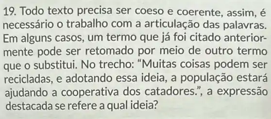 19. Todo texto precisa ser coeso e coerente, assim, é
necessário o trabalho com a articulação das palavras.
Em alguns casos , um termo que já foi citado anterior-
mente pode ser retomado por meio de outro termo
que o substitui. No trecho: "Muitas coisas podem ser
recicladas, e adotando essa ideia, a população estará
ajudando a cooperativa dos catadores ,', a expressão
destacada se refere a qual ideia?