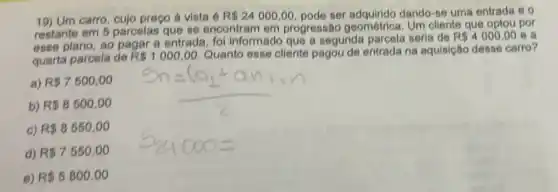 19) Um carro cujo preço à vista 6 R 24000,00 pode ser adquirido dando-se uma entrada e o
restante em 5 parcelas que se encontram em progressão geométrica Um cliente que optou por
esse plano, ao pagar a entrada, fol informado que a segunda parcela seria de
R 4000,00 e a
quarta parcela de R 1000,00 Quanto esse cliente pagou de entrada na equisição desse carro?
a) R 7500,00
b) R 8500,00
c) R 8550,00
d) R 7550,00
e) R 5800,00