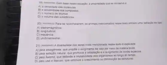 19) (voccecses) Com base nessa equação, a propriedade que se conserva é
A) a densidade das moleculas
B) a solubilidade dos compostos
C) o número de átomos
D) o volume das substâncias
20) (Noosess2) Para se reconhecerem, os animais mencionados jos nesse texto emitem uma radiação do tipo
A) eletromagnética.
B) longitudinal.
C) mecânica.
D) unidimensional
21) (Nooo90483) A diversidade dos seres vivos mencionada nesse texto é explicada
A) pela abiogênese, que propõe o surgimento da vida por meio da matéria bruta
B) pela seleção natural que promove a adaptação e o surgimento de novas especies
C) pelo fixismo, que defende a imutabilidade dos organismos ao longo do tempo.
D) pelo uso e desuso, que estimula o crescimento ou diminuição de estruturas.