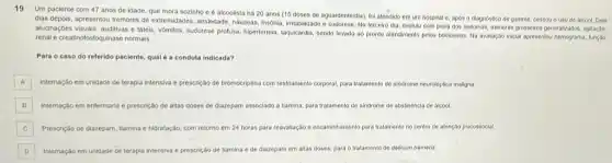 19
Um paciente com 47 anos de idade, que mora sozinho e alcoolista há 20 anos (15 doses de aguardenteidia)fol atendido em um hospital e, apos o diagnostico de gastrite, cessou o uso de alcool. Dois
dias depois, apresentou tremores de extremidades, ansiedade, nâuseas Insonia, intlabilidade e sudorese. No terceive dia, evolulu com plora dos sintomas, wemores grosselios generalizados, agitação,
alucinaçoes visuals, auditivas tateis, vomilos, sudorese profusa hipertermia, taquicardia, sendo levado ao pronto atendimento pelos bombelros. Na avaliação iniclal apresentou hemograma, função
renal e creatinofosfoquinase normais.
Para o caso do referido paciente, qual é a conduta indicada?
A Internação em unidade de terapia intensiva e prescrição de bromocriptina com restriamento corporal, para tratamento de sindrome neuroléptica maligna.
B Internação em enfermaria e prescrição de altas doses de diazepam associado a tiamina, para tratamento de sindrome de abstinencia de alcool
C Prescriçáo de diazepam, tiamina e hidratação, com retorno em 24 horas para reavallação e encaminhamento para tratamento no centro de atenção psicossocial.
D Internação em unidade de terapia intensiva e prescrição de tiamina e de diazepam em altas doses.para o tratamento de delirium tremens.