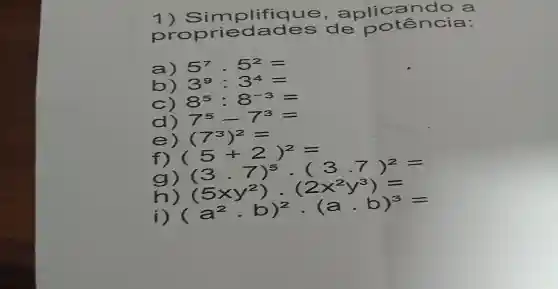 1)a nlicando a
p da de s de notên cia:
a) 5^7cdot 5^2=
b) 3^9:3^4=
c) 8^5:8^-3=
d) 7^5-7^3=
e) (7^3)^2=
f) (5+2)^2= (3.7)^5cdot (3.7)^2=
g)
(5xy^2)cdot (2x^2y^3)= (a^2cdot b)^2cdot (acdot b)^3= h)
i)