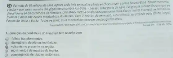 (1B) Por voltade 50 milhões de anos, a placa onde hoje se localiza a lindia se chocoucom
a india - que antes era uma ilha gigantesca como a Austrilia -passou a serparte da Asia. Folgracas a esse choque
deu a formação da cordilheira do Himalaia. Com 8849 metros de altura no seviponto mais alto (omonte Everest) os Himalalas
formam a mais alta cadela montanhosa do munda Com 2500 km de extensio, a cordiheire se estende pela Chine, Nepol
Paquistão, India e Butão.Todos os anos, suas montanhas crescem um pouquinte mais.
Disponivel em www.super abril combr/clancia/a place Soat
A formação da cordilheira do Himalaia tem relação com
A falhas transformantes.
B divergência de placas tectônicas.
vulcanismo presente na região.
D movimentos de massas da
E convergència de placas tectônicas.