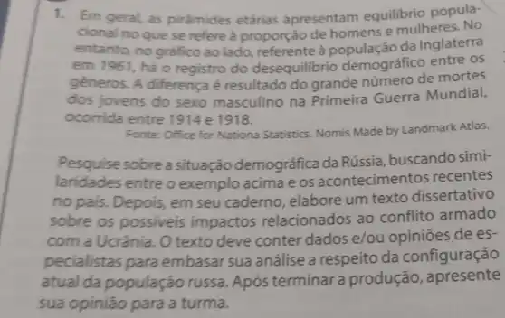 1.Em geral, as pirámides etárias apresentam equilibrio popula-
cional no que se refere à proporção de homens e mulheres. No
entanto, no grafico ao lado à população da Inglaterra
em 1961, há 0 registro do desequilibrio demográfico entre os
géneros. A diferença é resultado do grande número de mortes
dos jovens do sexo masculino na Primeira Guerra Mundial,
ocorrida entre 1918.
Fonte: Office for Nationa Statistics Nomis Made by Landmark Atlas.
Pesquise sobrea situação demográfica da Rússia, buscando simi-
laridades entre o exemplo acima e os acontecime ntos recentes
no pais. Depois,em seu caderno elabore um texto dissertativo
sobre os possiveis impactos relacionados ao conflito armado
com a Ucrânia. O texto deve conter dados e/ou opiniōes de es-
pecialistas para embasar sua análise a respeito da configuração
atual da população russa Após terminar a produção , apresente
sua opinião para a turma.