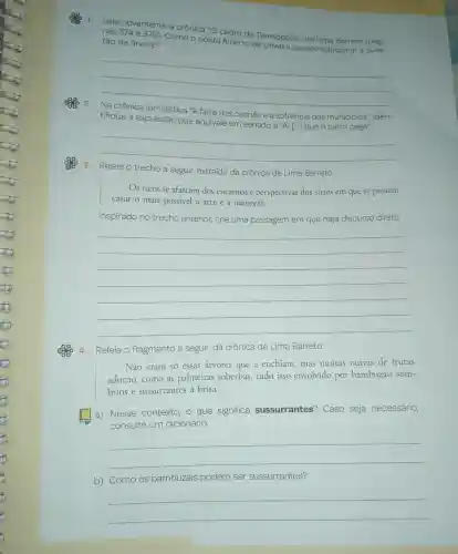 1.
Leia novamente a crônica "O
cedro de Teresópolis"de Lima Barreto (pági-
nas 374 e 375
Como
poeta Alberto de Oliveira propos solucionar a ques-
tão da árvore?
__
tifique a expressão que equivale em sentido a "Aí
[ldots ] que o carro pega".
farra dos
sofrência dos municípios"iden-
) 3.- Releia o trecho a seguir,extraído da crônica de Lima Barreto.
Os ricos se afastam dos encantos e perspectivas dos sitios em que se possam
casar o mais possivel a arte a natureza.
Inspirado no trecho anterior crie uma passagem em que haja discurso direto.
__
4 Releia o fragmento a seguir,da crônica de Lima Barreto.
Não eram so essas arvores que a enchiam., mas muitas outras de frutas
adorno .como as palmeiras soberbas tudo isso envolvido por bambuzais som-
brios e sussurrantes a brisa.
a)Nesse contexto o que significa sussurrantes?Caso seja necessário,
consulte um dicionário.
__
b)Como os bambuzais podem ser sussurrantes?
__