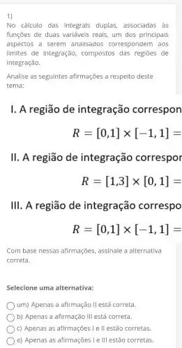 1)
No cálculo das integrais duplas associadas as
funções de duas variáveis reais , um dos principais
aspectos a serem analisados correspondem aos
limites de integração , compostos das regiōes de
integração.
Analise as seguintes afirmações a respeito deste
tema:
1. A região de integração correspon
R=[0,1]times [-1,1]=
11. A região de integração correspor
R=[1,3]times [0,1]=
111. A região de integração correspo
R=[0,1]times [-1,1]=
Com base nessas afirmações , assinale a alternativa
correta.
Selecione uma alternativa:
) um)Apenas a afirmação II está correta.
b)Apenas a afirmação III está correta.
) C)Apenas as afirmações I e ll estão corretas.
e)Apenas as afirmações I e III estão corretas.