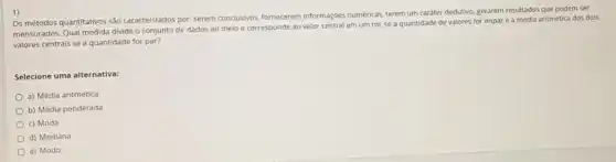 1)
Os métodos quantitativos sao caracterizados por: serem conclusivos fornecerem informaçbes numericas, terem um caráter dedutivo, gerarem resultados que podem ser
mensurados. Qual medida divide - conjunto de dados ao meio e corresponde ao valor central em um rol, se a quantidade de valores for impar e a média aritmética dos dois
valores centrais se a quantidade for par?
Selecione uma alternativa:
a) Média aritmética
b) Média ponderada
c) Moda
d) Mediana
e) Modo