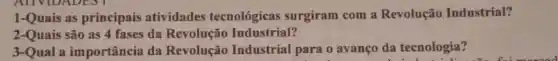 1-Quais as principais atividades tecnológicas surgiram com a Revolução Industrial?
2-Quais são as 4 fases da Revolução Industrial?
3-Qual a importância da Revolução Industrial para o avanço da tecnologia?