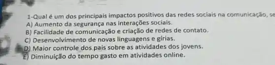 1-Qual é um dos principais impactos positivos das redes sociais na comunicação, se
A) Aumento da segurança nas interações sociais.
B) Facilidade de comunicação e criação de redes de contato.
C)Desenvolvimento de novas linguagens e gírias.
D) Maior controle dos pais sobre as atividades dos jovens.
E) Diminuição do tempo gasto em atividades online.