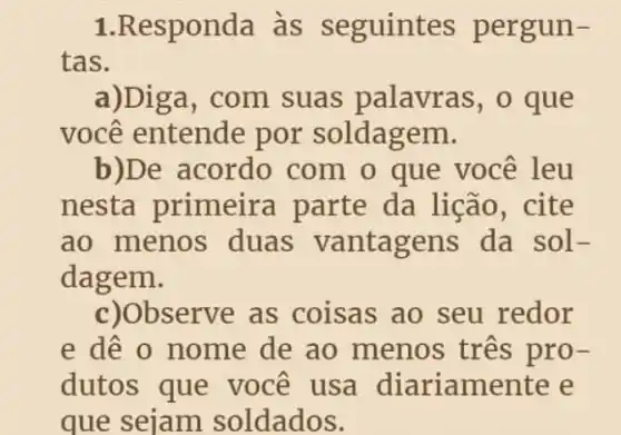 1.Responda às seguintes pergun-
tas.
a)Dig a, com suas palavras, o que
você entende por soldagem.
b)De acordo com o que você leu
nesta primeira parte da lição, cite
ao menos duas vantagens da sol-
dagem.
c)Observe as coisas ao seu redor
e dê o nome de ao menos três pro-
dutos que você usa diariame nte e
que sejam soldados.