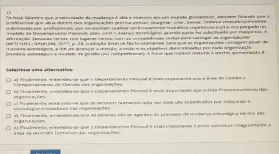 1)
Se hoje falamos que a velocidade da mudança é alta e vivemos em um mundo globalizado estamos falando que o
profissional que atua dentro das organizaçōes precisa pensar, Imaginar, criar,Inovar. Diminui consid eravelmente
a demanda por profissionals das organizaçoes precis mente trabalhos repetitivos (como era pregado no
modelo de Departamento Pessoal), pois, com o avanço tecnológico, grande parte foi substituido por máquinas. A
afirmação "pessoas certas, nos lugares certos com as competências certas para carregar as organizaçōes"
(MITCHELL: GAMLEM, 2017, p. 23, tradução livre)que as organizaçóes consigam atuar de
maneira estratégica, a fim de alcançar a missão a visãoe os objetivos determinados por cada organização
(modelo estratégico e modelo de gestão por competências). A frase que melhor resume o trecho apresentado é:
Selecione uma alternativa:
a) Finalmente, entendeu-s que o Departamento Pessoal é mais importante que a área de Gestão e
Comportamento de Clientes das organizaçōes.
b) Finalmente, entendeu se que o Departamento Pessoal é mals importante que a área Provisiona mento das
organizaçōes.
c) Finalmente, entendeu-s que os recursos humanos cada vez mais sao substituldos por máquinas e
tecnologias inovadoras nas organizaçōes.
d) Finalmente, entendeu-se que as pessoas são os agentes do processo de mudança estratégica dentro das
organizaçōes.
e) Finalmente, entendeu-se que o Departamento Pessoal é mais importante e pode substituir integralmente a
área de recursos humanos das organizaçōes.