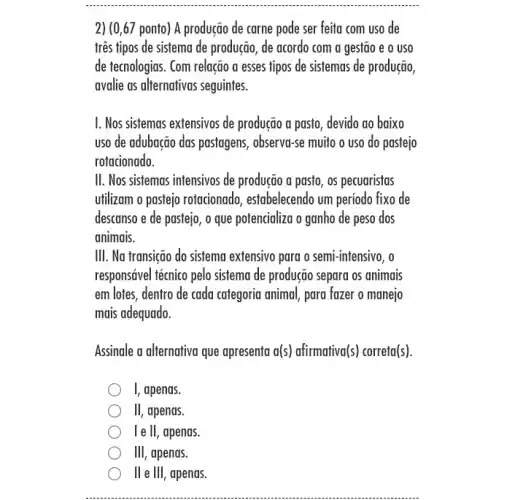 2) (0,67 ponto) A produção de carne pode ser feita com uso de
três tipos de sistema de produção, de acordo com a gestão e o uso
de tecnologias. Com relação a esses tipos de sistemas de produção,
avalie as alternativas seguintes.
I. Nos sistemas extensivos de produção a pasto , devido ao baixo
uso de adubação das pastagens, observa-se muito o uso do pastejo
rotacionado.
II. Nos sistemas intensivos de produção a pasto , os pecuaristas
utilizam o pastejo rotacionado , estabelecendo um período fixo de
descanso e de pastejo , o que potencializa o ganho de peso dos
animais.
III. Na transição do sisfema extensivo para o semi-intensivo, o
responsável técnico pelo sistema de produção separa os animais
em lotes, dentro de cada categoria animal, para fazer o manejo
mais adequado.
Assinale a alternativa que apresenta a(s) afirmativa(s)correta(s).
1 apenas.
III , apends.
I e ll, apenas.
III, apenas.
ll e III, apenas.