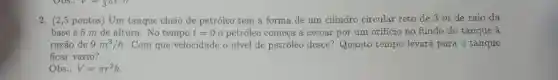 2. (2,5 pontos) Um tanque cheio de petróleo tem a forma de um cilindro circular reto de 3 m de raio da
base e 5 m de altura. No tempo t=0 o petróleo começa a escoar por um orificio no fundo do tanque à
razão de 9m^3/h Com que velocidade o nivel de petróleo desce?Quanto tempo levará para o tanque
ficar vazio?
Obs.: V=pi r^2h