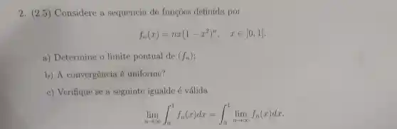 2. (2.5)Considere a sequencia de funcoes definida por
f_(n)(x)=nx(1-x^2)^n, xin [0,1]
a)Determine o limite pontual de (f_(n))
b) A convergência é uniforme?
c) Verifique se a seguinte igualde é válida
lim _(narrow infty )int _(0)^1f_(n)(x)dx=int _(0)^1lim _(narrow infty )f_(n)(x)dx