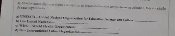 2) Abaixo temos algumas siglas e acrósticos de orgãos conhecidos apresentados na unidade 2, faça a tradução
de seus significados:
a) UNESCO-United Nations Organization for Education, Science and Culture:
__
b) Un- United Nations: __
c) WHO-World Health Organization:.... __
d) Ilo-International Labor Organization: __