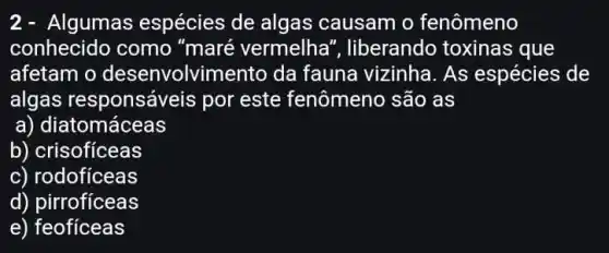 2- Algumas espécies de algas causam o fenômeno
conhecido como "maré vermelha ", liberando toxinas que
afetam o desenvolvimento da fauna vizinha. As espécies de
algas responsáveis por este fenômeno são as
a) diatomáceas
b) crisofíceas
c) rodoficeas
d) pirroficeas
e) feofíceas