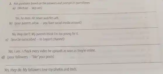 2. Askquestions based on the answers and prompts in parentheses.
a) (Michael-skip ads)
__
Yes, he does. He never watches ads.
b) (your parents allow -you have social media account)
__
No, they don't. My parents think I'm too young for it.
c) (you be subscribed -to Logan's channel)
__
Yes, I am. I check every video he uploads as soon as they're online.
d) (your followers-"like "your posts)
__
Yes, they do. My followers love my photos and texts.