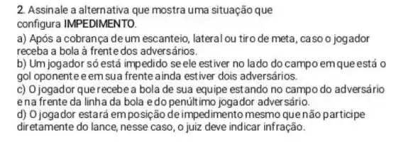 2. Assinale a alternativa que mostra uma situação que
configura IMPEDIMENTO.
a) Após a cobrança deum escanteio lateral ou tiro de meta , caso o jogador
receba a bola à frente dos adversários.
b) Um jogador só está impedido se ele estiver no lado do campo emque está 0
gol oponenteeem sua frente ainda estiver dois adversários.
c) Ojogador que recebe a bola de sua equipe estando no campo do adversário
ena frente da linha da bola edo penúltimo jogador adver sário.
d) O jogador estará em posição de impedimento mesmo quenão participe
diretamente do lance nesse caso, o juiz deve indicar infração.