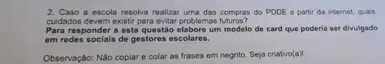 2. Caso a escola resolva realizar uma das compras do PDDE a partir da internet quais
cuidados devem existir para evitar problemas futuros?
Para responder a esta questão elabore um modelo de card que poderia ser divulgado
em redes de gestores escolares.
Observação Não copiar e colar as frases em negrito Seja criativo(a)!