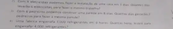 2) Com 8 eletricistas podemos fazer a instalação de uma casa em 3 dias, Quantos dias
levarão 6 eletricistas,para fazer o mesmo trabalho?
3) Com 6 pedreiros podemos construir uma parede em 8 dias Quantos dias gastarǎo 3
pedreiros para fazer a mesma parede?
4) Uma fábrica engarrafa 3.000 refrigerantes em 6 horas. Quantas horas levará para
engarrafar 4.000 refrigerantes?