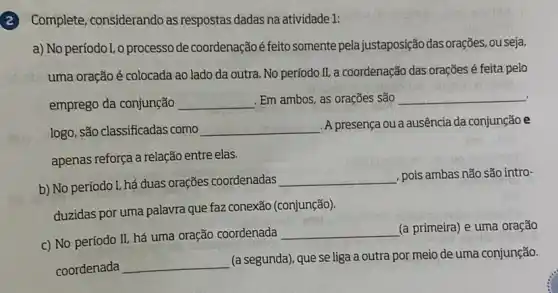 (2) Complete, considerando as respostas dadas na atividade 1:
a) No períodol, o processo de coordenação é feito somente pela justaposição das orações ouseja,
uma oração é colocada ao lado da outra No período II, a coordenação das orações é feita pelo
emprego da conjunção __ . Em ambos, as orações são __
logo, são classificadas como __
A presença ou a ausência da conjunção e
apenas reforça a relação entre elas.
b) No período I, há duas orações coordenadas
__ , pois ambas não são intro-
duzidas por uma palavra que fa2 conexão (conjunção)
c) No período II.há uma oração coordenada
__ (a primeira) e uma oração
coordenada __
(a segunda), que se liga a outra por meio de uma conjunção.