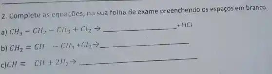 2 . Complete as equaçōes , na sua folha de exame preenchendo os espaços em branco.
a)
CH_(3)-CH_(2)-CH_(3)+Cl_(2)arrow 
b) CH_(2)=Cl/ -Clif_(3)+Cl_(2)arrow 
c)
CHequiv CH_(2)+2N_(2)arrow