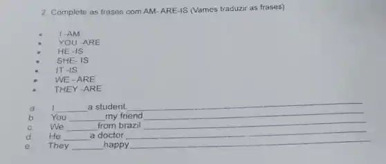 2. Complete as frases com AM ARE-IS (Vamos traduzir as frases):
L-AM
YOU -ARE
HE-IS
SHE-IS
IT-IS
WE-ARE
THEY -ARE
a. I __ a student.
__
b. You __ my friend
C. We __ from brazil __
d. He __ a doctor
e. They __ happy
__