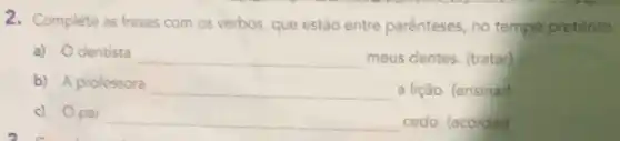 2. Complete as frases com os verbos, que estão entre parênteses, no tempo pretérito.
a) Odentista __ meus dentes. (tratar)
b) A professora __ a lição. (ensinar)
c) Opai __ cedo. (acordar)