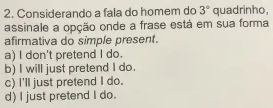 2. Considera ndo a fala do homem do 3^circ  quadrinho,
assinale a opção onde a frase está em sua forma
afirmativa do simple present.
a) I don't pretend I do.
b) I will just pretend I do.
c) I'll just pretend I do.
d) I just pretend I do.