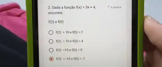 2. Dada a função f(x)=3x+4
encontre:
f(2) e f(0)
f(2)=10 e f(0)=7
f(2)=10 e f(0)=4
f(2)=10 e f(0)=0
C f(2)=-10 e f(0)=-7
5 pontos