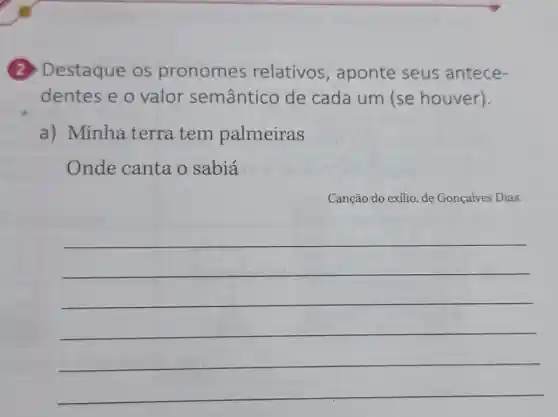 (2) Destaque os pronomes relativos , aponte seus antece-
dentes e o valor semântico de cada um (se houver).
a) Minha terra tem palmeiras
Onde canta o sabiá
Canção do exílio, de Gonçalves Dias.
__