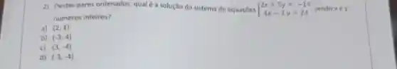 2) Destes pares ordenados, qual é a solução do sistema de equaçōes  ) 2x+5y=-14 4x-3y=24  endo xey
numeros inteiros?
a) (2,1)
b) (-3,4)
c) (3,-4)
d) (-3,-4)