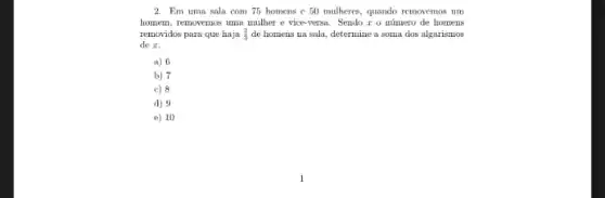 2. Em uma sala com 75 homens c 50 mulheres, quando removemos um
homem, removemos uma mulber e vice-versa. Sendo r o número de homens
removidos pura que haja (2)/(3) de homens na sala.determine a soma dos algarismos
de x.
a) 6
b) 7
c) 8
d) 9
e) 10