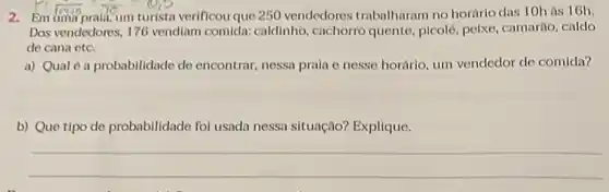 2. Em
1940 To - 015
verificou que 250 vendedores trabalharam no horário das 10h as 16h.
Das vendedores, 176 vendiam comida: caldinho , cachorro quento, picolé pelxe, camarão, caldo
de cana etc.
a) Qual é a probabilidade de encontrar nessa prala e nesse horário, um vendedor de comida?
b) Que tipo de probabilidade fol usada nessa situação? Explique.
__