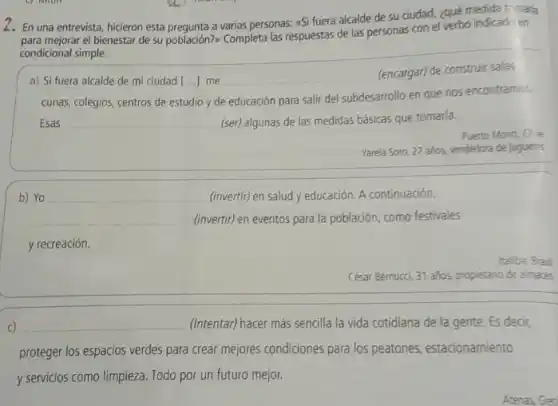 2. En una entrevista, hicieron esta prequnta a varias personas:(Si fuera alcalde de su ciudad, ¿qué medida tr-mara
para mejorar el bienestar de su población?> Completa las respuestas de las personas con el verbo indicado en
condicional simple.
a) Si fuera alcalde de mi ciudad [ldots ] me
(encargar) de construir salas
cunas, colegios, centros de estudio y de educación para salir del subdesarrollo en que nos encontramos.
Esas __ (ser) algunas de las medidas básicas que tomaria.
Puerto Montt, Chle
Yarela Soto, 27 años,vendedora de juguetes
b)
__
(invertir) en eventos para la población, como festivales
(invertir) en salud y educación. A continuación,
y recreación.
Itatiba, Brasil
César Bernucci, 31 años.propietario de almacé
__ (Intentar) hacer más sencilla la vida cotidiana de la gente. Es decir,
proteger los espacios verdes para crear mejores condiciones para los peatones estacionamiento
y servicios como limpieza. Todo por un futuro mejor.