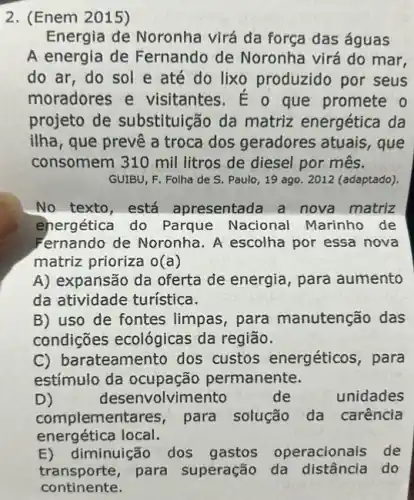 2. (Enem 2015)
Energia đe Noronha virá da força das águas
A energia de Fernando de Noronha virá do mar,
do ar, do sol e até do lixo produzido por seus
moradores e visitantes. É o que promete o
projeto de substituição da matriz energética da
ilha, que prevê a troca dos geradores atuais, que
consomem 310 mil litros de diesel por mês.
GUIBU, F. Folha de S. Paulo, 19 ago 2012 (adaptado).
No texto,está apresentada a nova matriz
energética do Parque Nacional Marinho de
Fernando de Noronha . A escolha por essa nova
matriz prioriza o(a)
A) expansão da oferta de energia, para aumento
da atividade turística.
B) uso de fontes limpas, para manutenção das
condições ecológicas da região.
C) barateamento dos custos energéticos , para
estímulo da ocupação permanente.
D)	deser volvimento	de unidades
complemer para solução da carência
energética local.
E)diminuição dos gastos operacionais de
transporte,para superação da do
continente.